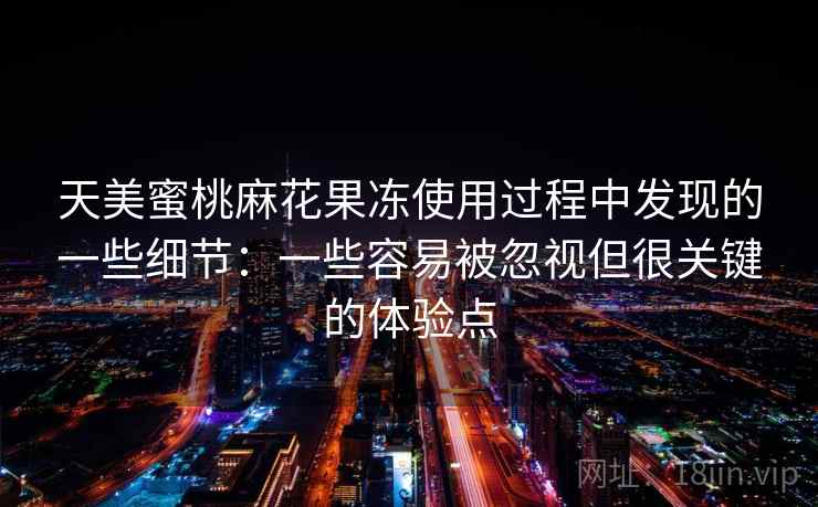 天美蜜桃麻花果冻使用过程中发现的一些细节：一些容易被忽视但很关键的体验点