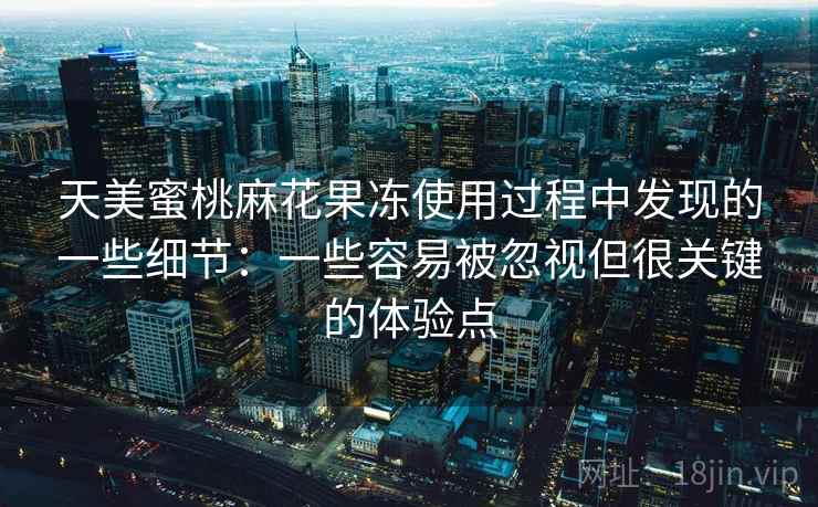 天美蜜桃麻花果冻使用过程中发现的一些细节：一些容易被忽视但很关键的体验点