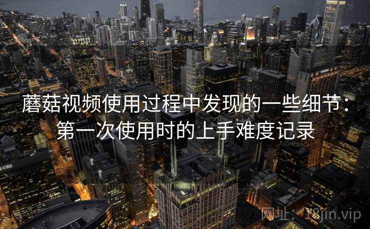 蘑菇视频使用过程中发现的一些细节:第一次使用时的上手难度记录 蘑菇视频使用过程中发现的一些细节:第一次使用时的上手难度记录