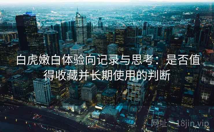 白虎嫩白体验向记录与思考：是否值得收藏并长期使用的判断