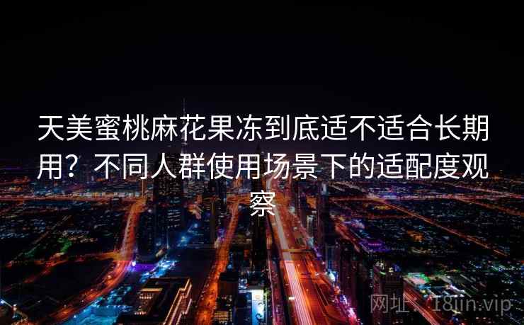 天美蜜桃麻花果冻到底适不适合长期用？不同人群使用场景下的适配度观察
