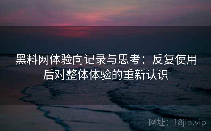 黑料网体验向记录与思考：反复使用后对整体体验的重新认识