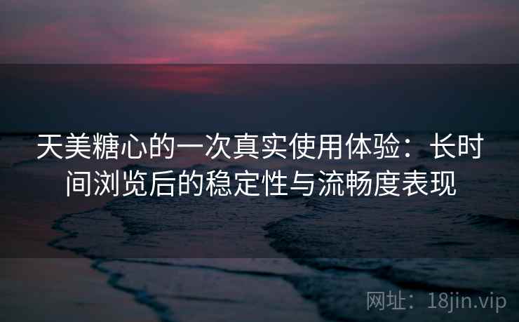 天美糖心的一次真实使用体验：长时间浏览后的稳定性与流畅度表现