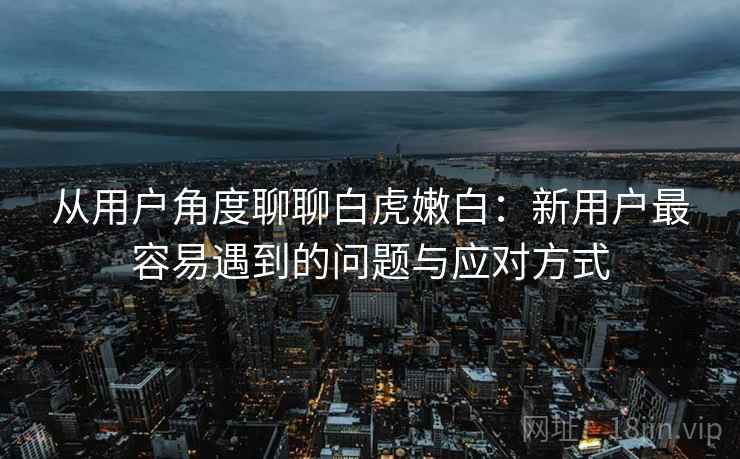 从用户角度聊聊白虎嫩白:新用户最容易遇到的问题与应对方式 从用户角度聊聊白虎嫩白:新用户最容易遇到的问题与应对方式