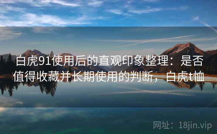 白虎91使用后的直观印象整理：是否值得收藏并长期使用的判断，白虎t恤