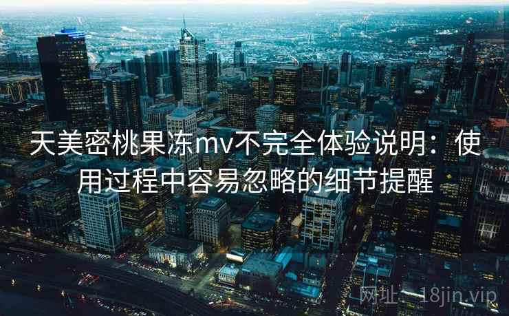 天美密桃果冻mv不完全体验说明:使用过程中容易忽略的细节提醒 天美密桃果冻mv不完全体验说明:使用过程中容易忽略的细节提醒