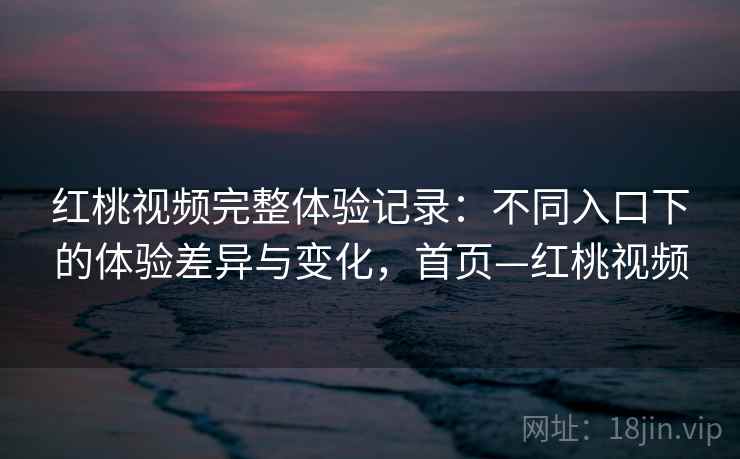 红桃视频完整体验记录：不同入口下的体验差异与变化，首页—红桃视频