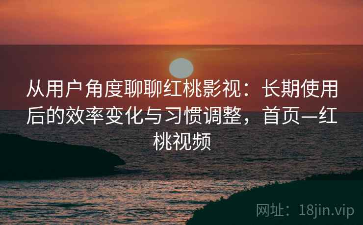 从用户角度聊聊红桃影视：长期使用后的效率变化与习惯调整，首页—红桃视频