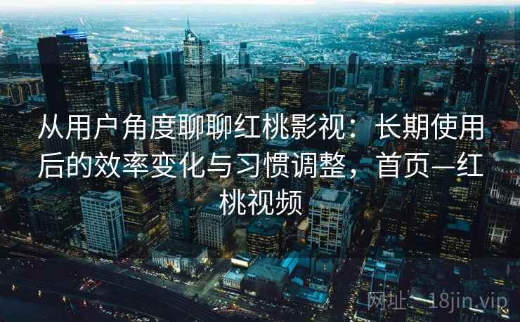 从用户角度聊聊红桃影视：长期使用后的效率变化与习惯调整，首页—红桃视频