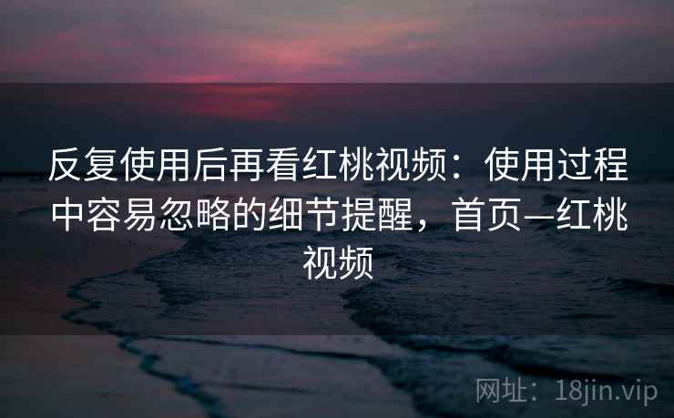 反复使用后再看红桃视频：使用过程中容易忽略的细节提醒，首页—红桃视频