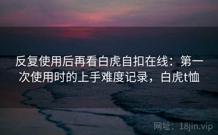 反复使用后再看白虎自扣在线：第一次使用时的上手难度记录，白虎t恤