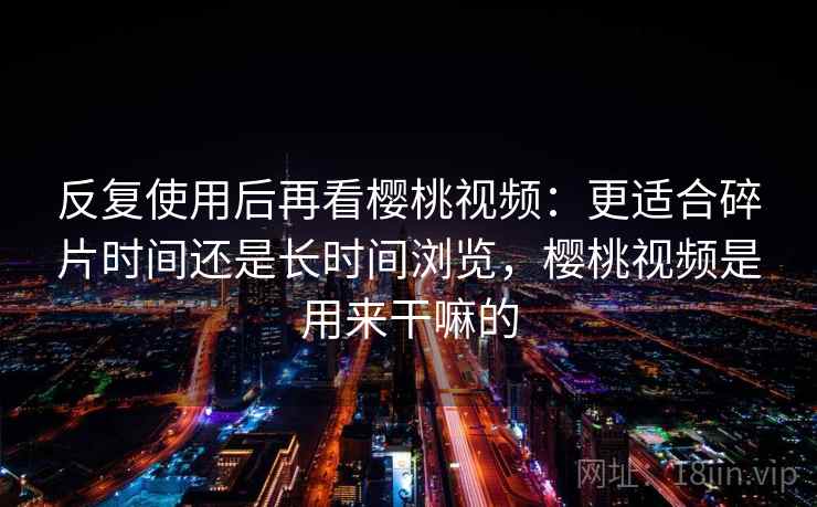 反复使用后再看樱桃视频：更适合碎片时间还是长时间浏览，樱桃视频是用来干嘛的