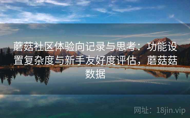 蘑菇社区体验向记录与思考:功能设置复杂度与新手友好度评估,蘑菇菇数据 蘑菇社区体验向记录与思考:功能设置复杂度与新手友好度评估,蘑菇菇数据