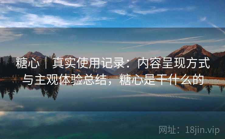 糖心｜真实使用记录：内容呈现方式与主观体验总结，糖心是干什么的