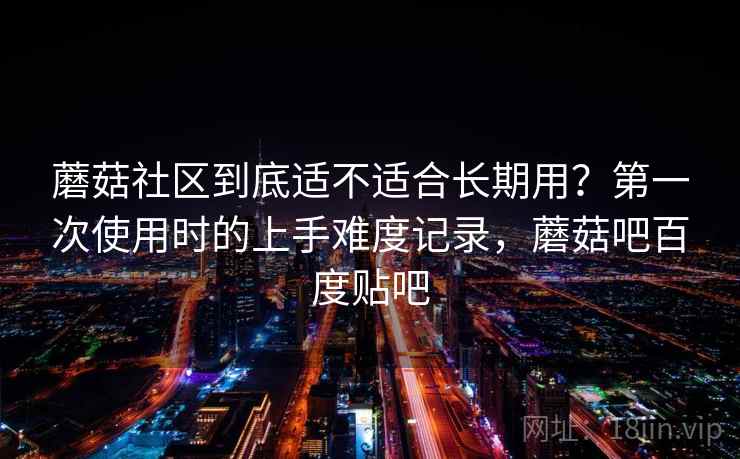 蘑菇社区到底适不适合长期用？第一次使用时的上手难度记录，蘑菇吧百度贴吧