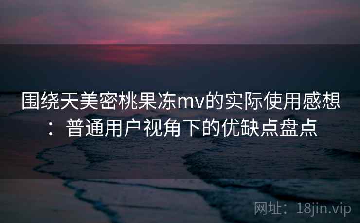围绕天美密桃果冻mv的实际使用感想：普通用户视角下的优缺点盘点