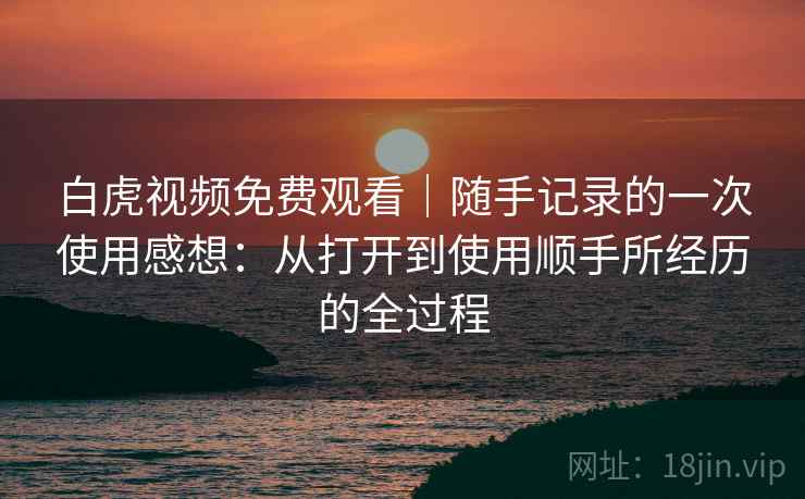 白虎视频免费观看｜随手记录的一次使用感想：从打开到使用顺手所经历的全过程