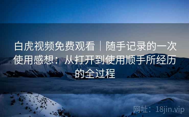 白虎视频免费观看｜随手记录的一次使用感想：从打开到使用顺手所经历的全过程