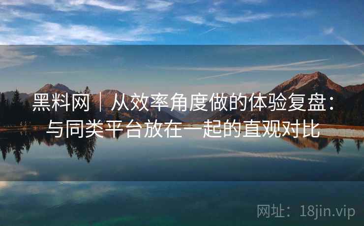 黑料网｜从效率角度做的体验复盘：与同类平台放在一起的直观对比
