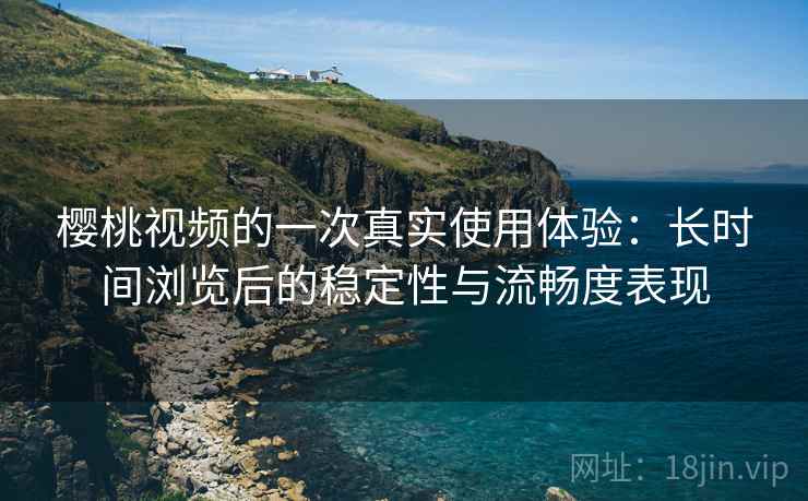 樱桃视频的一次真实使用体验：长时间浏览后的稳定性与流畅度表现