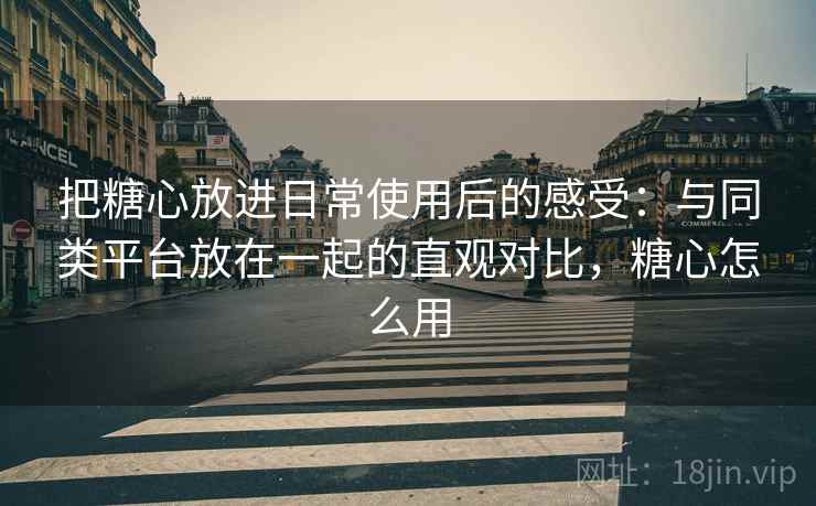 把糖心放进日常使用后的感受：与同类平台放在一起的直观对比，糖心怎么用