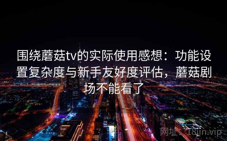 围绕蘑菇tv的实际使用感想：功能设置复杂度与新手友好度评估，蘑菇剧场不能看了