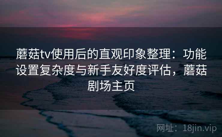 蘑菇tv使用后的直观印象整理：功能设置复杂度与新手友好度评估，蘑菇剧场主页
