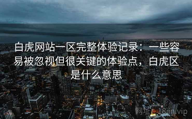 白虎网站一区完整体验记录：一些容易被忽视但很关键的体验点，白虎区是什么意思