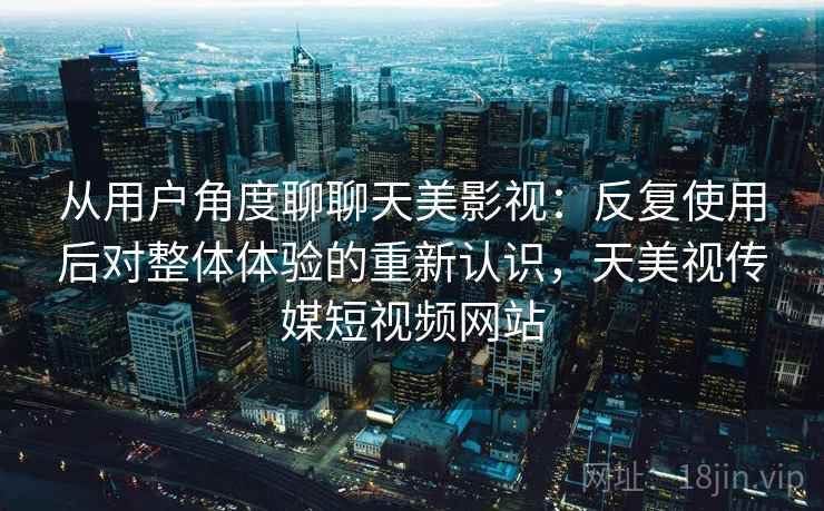 从用户角度聊聊天美影视：反复使用后对整体体验的重新认识，天美视传媒短视频网站