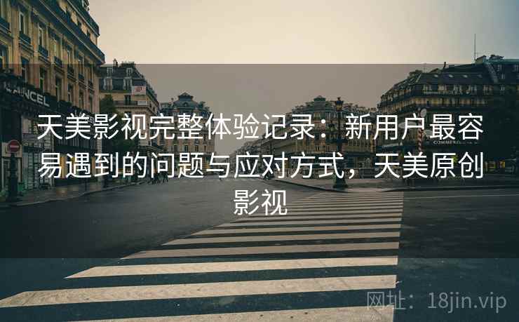天美影视完整体验记录：新用户最容易遇到的问题与应对方式，天美原创影视