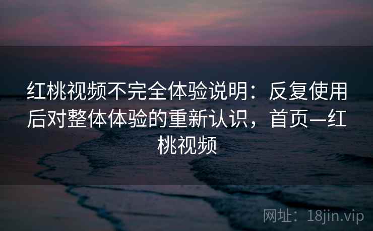 红桃视频不完全体验说明：反复使用后对整体体验的重新认识，首页—红桃视频