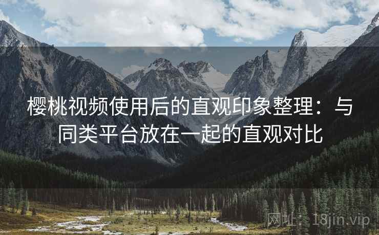 樱桃视频使用后的直观印象整理：与同类平台放在一起的直观对比