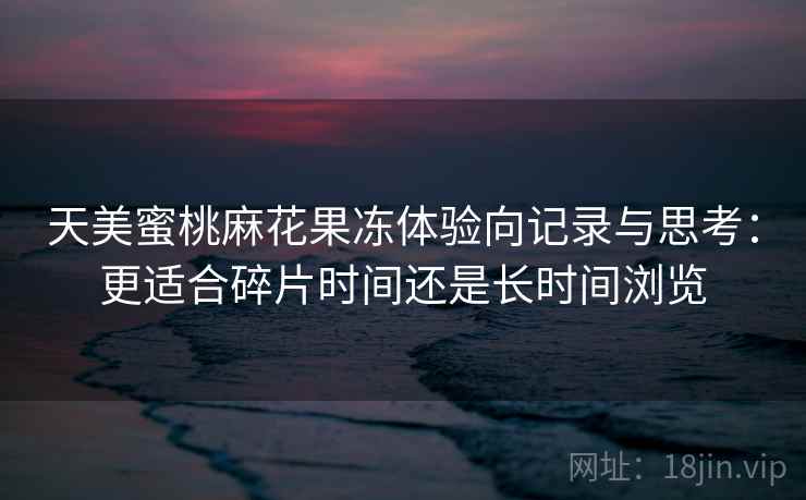 天美蜜桃麻花果冻体验向记录与思考：更适合碎片时间还是长时间浏览