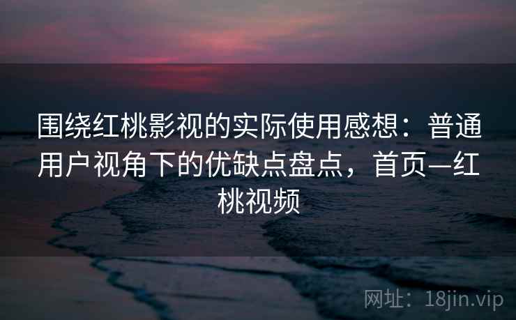 围绕红桃影视的实际使用感想：普通用户视角下的优缺点盘点，首页—红桃视频