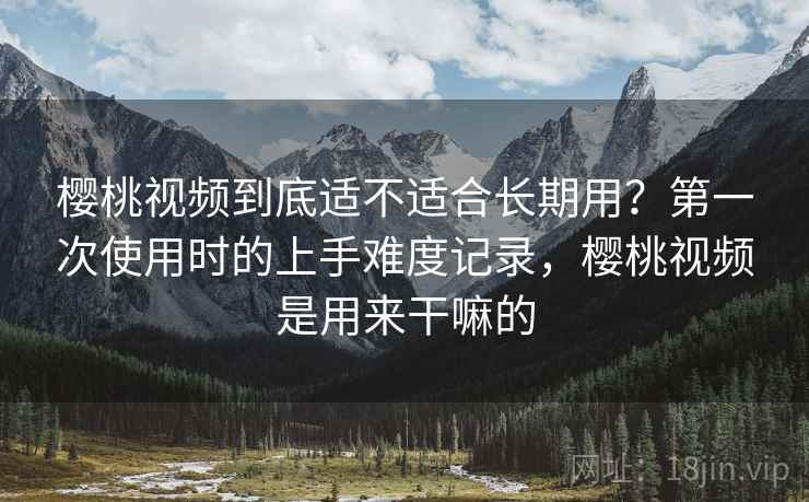 樱桃视频到底适不适合长期用？第一次使用时的上手难度记录，樱桃视频是用来干嘛的