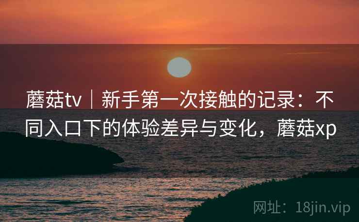 蘑菇tv｜新手第一次接触的记录：不同入口下的体验差异与变化，蘑菇xp