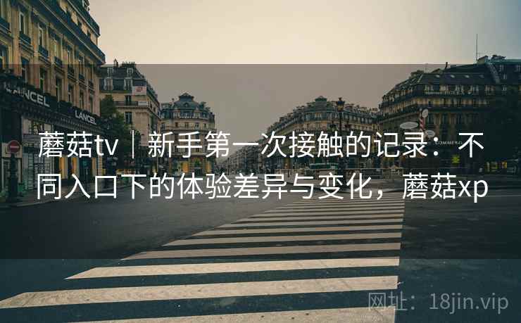 蘑菇tv｜新手第一次接触的记录：不同入口下的体验差异与变化，蘑菇xp