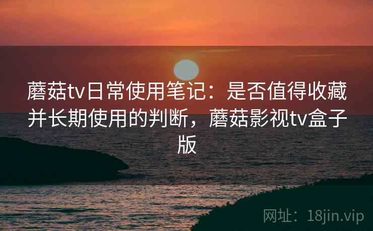 蘑菇tv日常使用笔记：是否值得收藏并长期使用的判断，蘑菇影视tv盒子版