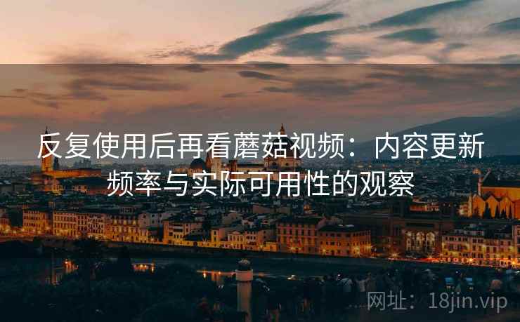 反复使用后再看蘑菇视频：内容更新频率与实际可用性的观察