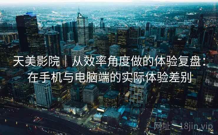 天美影院|从效率角度做的体验复盘:在手机与电脑端的实际体验差别 天美影院|从效率角度做的体验复盘:在手机与电脑端的实际体验差别