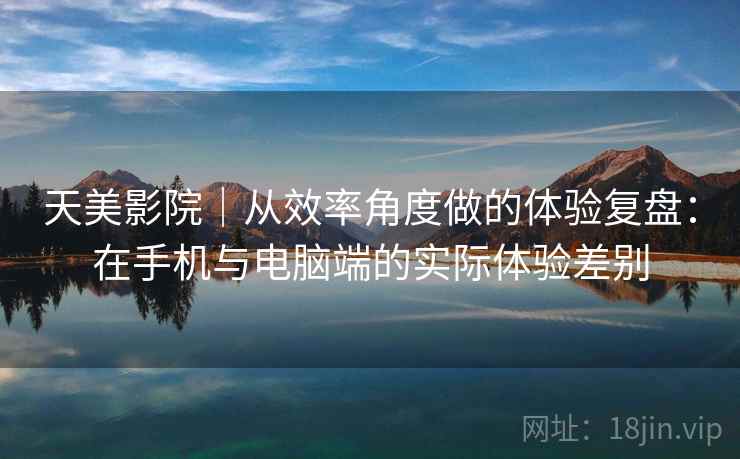天美影院｜从效率角度做的体验复盘：在手机与电脑端的实际体验差别
