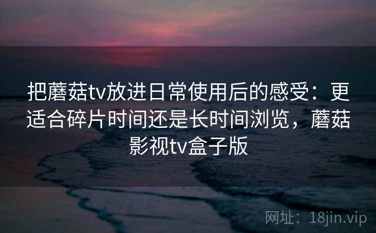 把蘑菇tv放进日常使用后的感受：更适合碎片时间还是长时间浏览，蘑菇影视tv盒子版