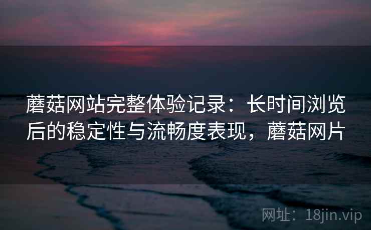 蘑菇网站完整体验记录：长时间浏览后的稳定性与流畅度表现，蘑菇网片