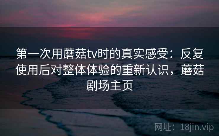第一次用蘑菇tv时的真实感受：反复使用后对整体体验的重新认识，蘑菇剧场主页