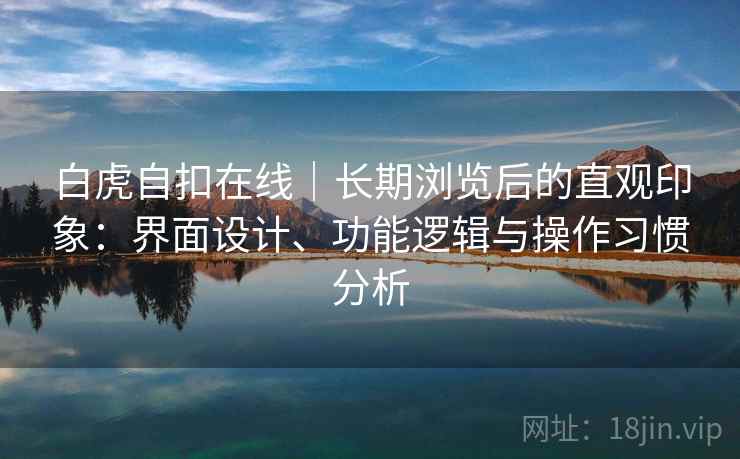 白虎自扣在线|长期浏览后的直观印象:界面设计、功能逻辑与操作习惯分析 白虎自扣在线|长期浏览后的直观印象:界面设计、功能逻辑与操作习惯分析