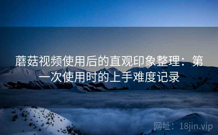 蘑菇视频使用后的直观印象整理:第一次使用时的上手难度记录 蘑菇视频使用后的直观印象整理:第一次使用时的上手难度记录