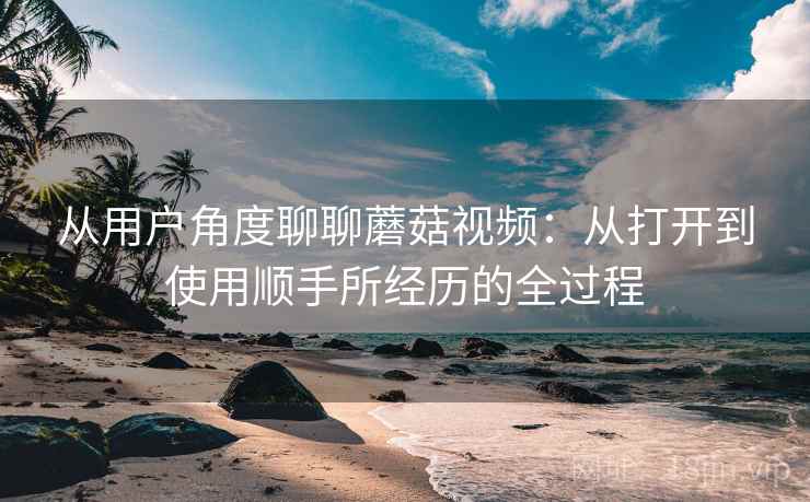 从用户角度聊聊蘑菇视频：从打开到使用顺手所经历的全过程