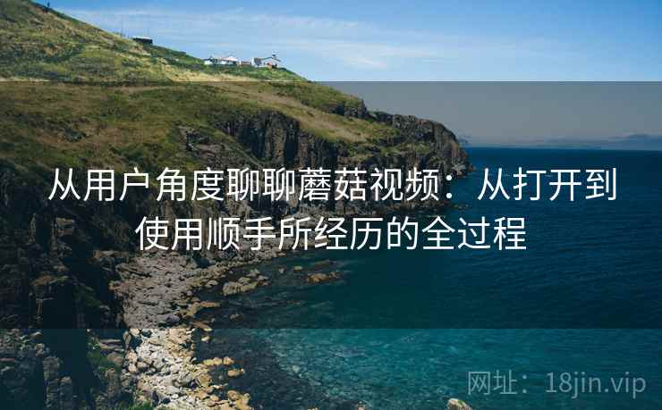 从用户角度聊聊蘑菇视频:从打开到使用顺手所经历的全过程 从用户角度聊聊蘑菇视频:从打开到使用顺手所经历的全过程