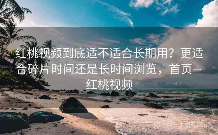 红桃视频到底适不适合长期用？更适合碎片时间还是长时间浏览，首页—红桃视频