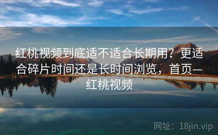 红桃视频到底适不适合长期用？更适合碎片时间还是长时间浏览，首页—红桃视频